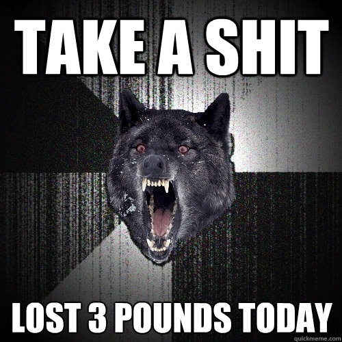 take a shit lost 3 pounds today  Insanity Wolf