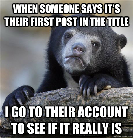 When someone says it's their first post in the title I go to their account to see if it really is  Confession Bear