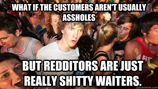 What if the customers aren't usually assholes but redditors are just really shitty waiters.  Sudden Clarity Clarence