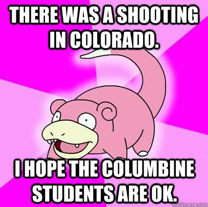 There was a shooting in colorado. I hope the Columbine students are ok.  Slowpoke