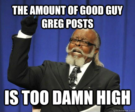 THE AMOUNT OF Good guy greg POSTS IS TOO DAMN HIGH  Too Damn High