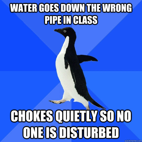 water goes down the wrong pipe in class chokes quietly so no one is disturbed  