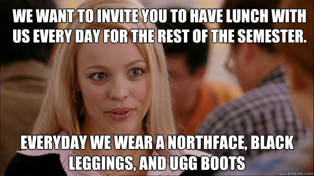 We want to invite you to have lunch with us every day for the rest of the semester. Everyday we wear a northface, black leggings, and ugg boots  Mean Girls Carleton