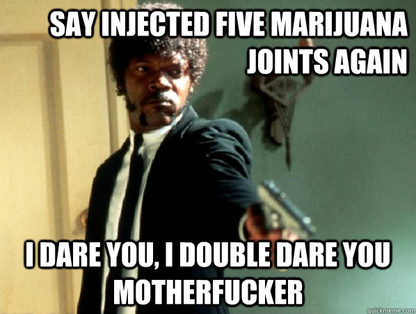 say injected five marijuana joints again i dare you, i double dare you motherfucker  Say It Again Sam