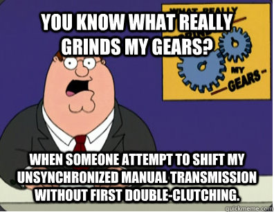 YOU KNOW WHAT REALLY GRINDS MY GEARS? when someone attempt to shift my unsynchronized manual transmission without first double-clutching.  Grinds my gears