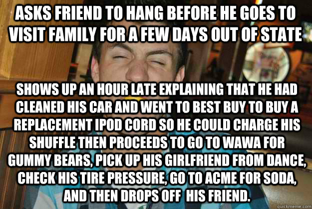 Asks friend to hang before he goes to visit family for a few days out of state Shows up an hour late explaining that he had cleaned his car and went to Best Buy to buy a replacement ipod cord so he could charge his shuffle then proceeds to go to wawa for  - Asks friend to hang before he goes to visit family for a few days out of state Shows up an hour late explaining that he had cleaned his car and went to Best Buy to buy a replacement ipod cord so he could charge his shuffle then proceeds to go to wawa for   Humble Harry