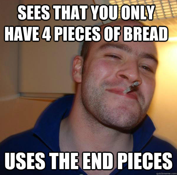 Sees that you only have 4 pieces of bread Uses the end pieces  Good Guy Greg 