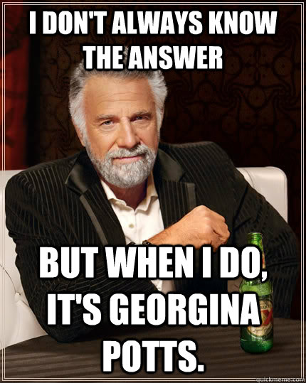 I don't always know the answer but when I do, it's Georgina Potts. - I don't always know the answer but when I do, it's Georgina Potts.  The Most Interesting Man In The World