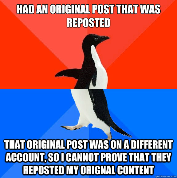 Had an original post that was reposted that original post was on a different account, so i cannot prove that they reposted my orignal content  Socially Awesome Awkward Penguin