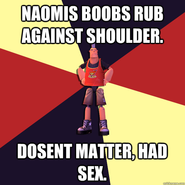 Naomis boobs rub against shoulder. Dosent matter, Had sex.  