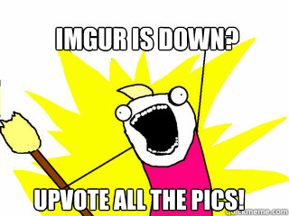 Imgur is down? Upvote all the pics!  All The Things