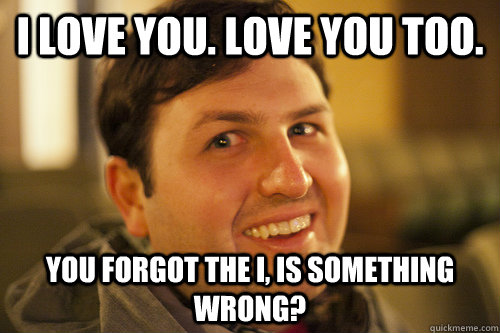 i love you. love you too. You forgot the i, is something wrong?  Overly Attached Boyfriend