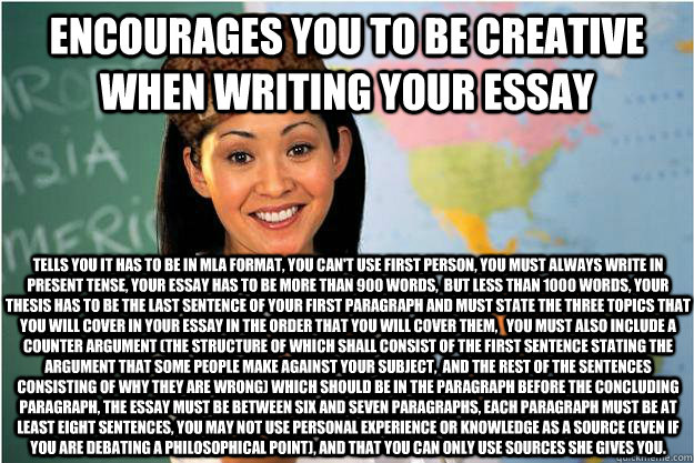 Encourages you to be creative when writing your essay Tells you it has to be in MLA format, you can't use first person, You must always write in present tense, Your essay has to be more than 900 words,  but less than 1000 words, Your thesis has to be the  - Encourages you to be creative when writing your essay Tells you it has to be in MLA format, you can't use first person, You must always write in present tense, Your essay has to be more than 900 words,  but less than 1000 words, Your thesis has to be the   Scumbag Teacher