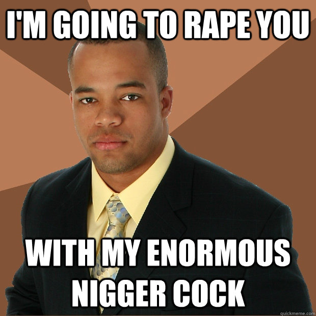 I'm going to rape you with my enormous nigger cock  Successful Black Man