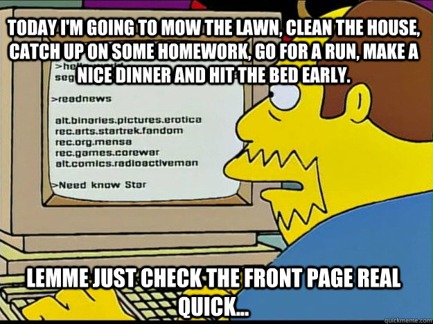 today i'm going to mow the lawn, clean the house, catch up on some homework, go for a run, make a nice dinner and hit the bed early. Lemme just check the front page real quick... - today i'm going to mow the lawn, clean the house, catch up on some homework, go for a run, make a nice dinner and hit the bed early. Lemme just check the front page real quick...  Redditor Randy