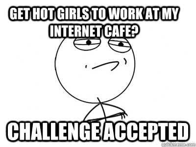 Get hot girls to work at my internet cafe?  Challenge Accepted  Challenge Accepted