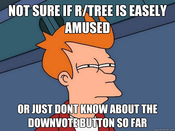 not sure if r/tree is easely amused Or just dont know about the downvote button so far  Futurama Fry