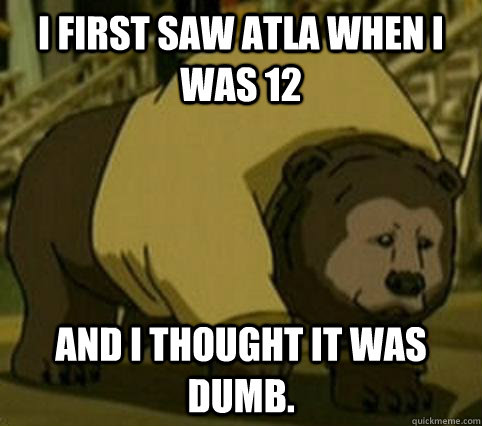 I first saw ATLA when I was 12 And I thought it was dumb.  Confession Bosco