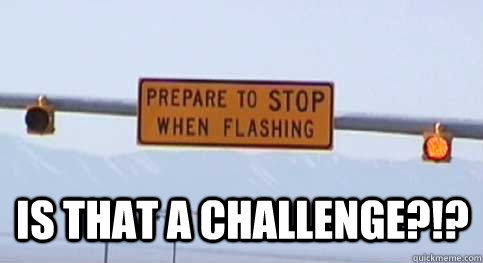  IS THAT A CHALLENGE?!? -  IS THAT A CHALLENGE?!?  Prepare to stop