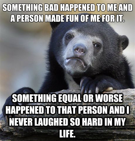 Something bad happened to me and a person made fun of me for it. Something equal or worse happened to that person and I never laughed so hard in my life.  Confession Bear