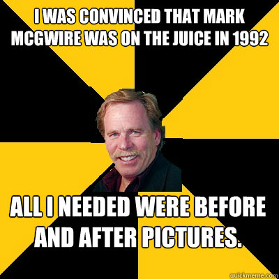 I was convinced that Mark McGwire was on the juice in 1992 All I needed were before and after pictures. - I was convinced that Mark McGwire was on the juice in 1992 All I needed were before and after pictures.  John Steigerwald