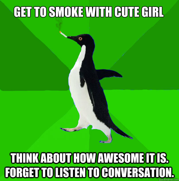 get to smoke with cute girl think about how awesome it is. Forget to listen to conversation.  Stoner Penguin
