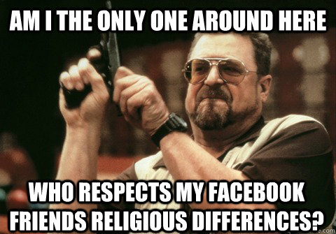 Am I the only one around here who respects my facebook friends religious differences? - Am I the only one around here who respects my facebook friends religious differences?  Am I the only one