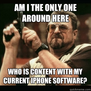 Am i the only one around here Who is content with my current iPhone software? - Am i the only one around here Who is content with my current iPhone software?  Misc