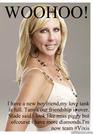 WOOHOO! I have a new boyfriend,my love tank is full. Tamra our friendship is over. Slade said i look like miss piggy but ofcourse i have more diamonds.I'm now team #Vixis - WOOHOO! I have a new boyfriend,my love tank is full. Tamra our friendship is over. Slade said i look like miss piggy but ofcourse i have more diamonds.I'm now team #Vixis  Vicki Gunvalson