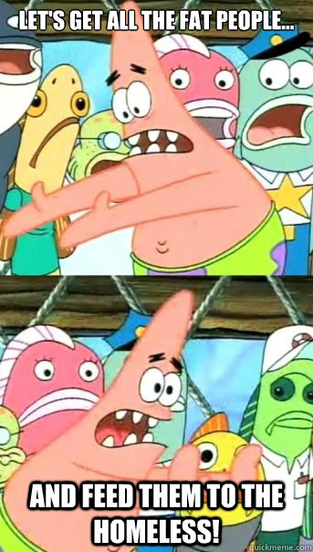 Let's get all the fat people... and feed them to the homeless!  Push it somewhere else Patrick
