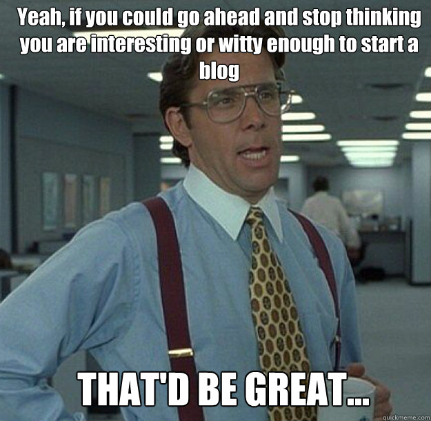 Yeah, if you could go ahead and stop thinking you are interesting or witty enough to start a blog THAT'D BE GREAT...  thatd be great