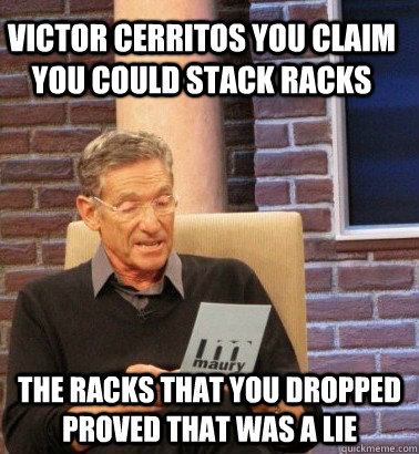 VICTOR CERRITOS YOU CLAIM YOU COULD STACK RACKS THE RACKS THAT YOU DROPPED PROVED THAT WAS A LIE - VICTOR CERRITOS YOU CLAIM YOU COULD STACK RACKS THE RACKS THAT YOU DROPPED PROVED THAT WAS A LIE  Moderator Maury