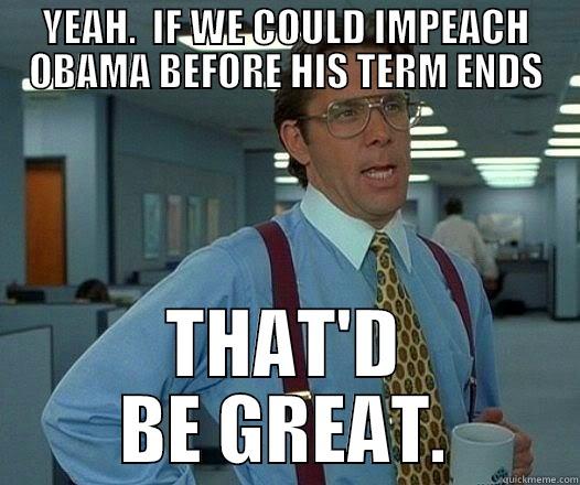 YEAH.  IF WE COULD IMPEACH OBAMA BEFORE HIS TERM ENDS THAT'D BE GREAT. Office Space Lumbergh