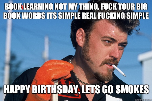 Book learning not my thing, fuck your big book words its simple real fucking simple HAPPY BIRTHSDAY, LETS GO SMOKES  Ricky Trailer Park Boys