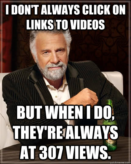 I don't always click on links to videos but when I do, They're always at 307 views.   The Most Interesting Man In The World