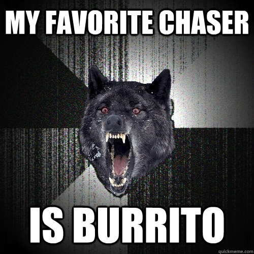 my favorite chaser is burrito  Insanity Wolf