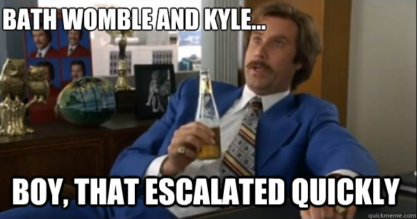 Bath Womble and Kyle... Boy, that escalated quickly   Ron burgundy
