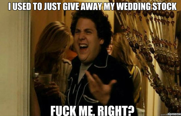I USED TO JUST GIVE AWAY MY WEDDING STOCK FUCK ME, RIGHT?  fuck me right
