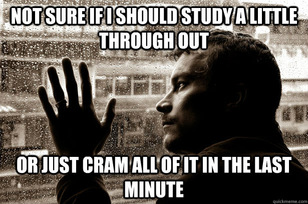 Not sure if I should study a little through out or just cram all of it in the last minute  Over-Educated Problems