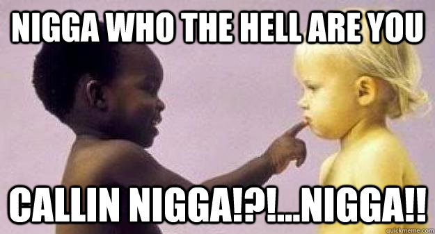 nigga who the hell are you callin nigga!?!...nigga!! - nigga who the hell are you callin nigga!?!...nigga!!  rediculous