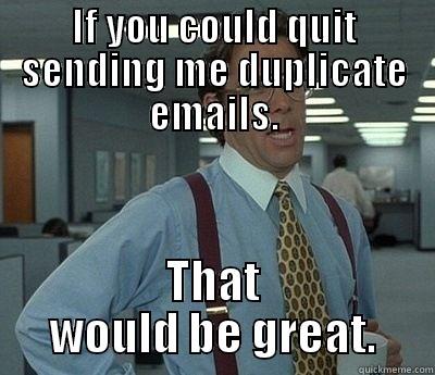If you could quit sending me duplicate emails - IF YOU COULD QUIT SENDING ME DUPLICATE EMAILS. THAT WOULD BE GREAT. Bill Lumbergh