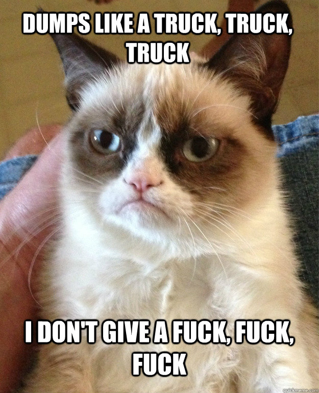 Dumps like a truck, truck, truck I don't give a fuck, fuck, fuck  Grumpy Cat