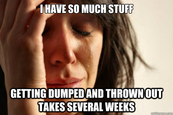 I have so much stuff getting dumped and thrown out takes several weeks  First World Problems