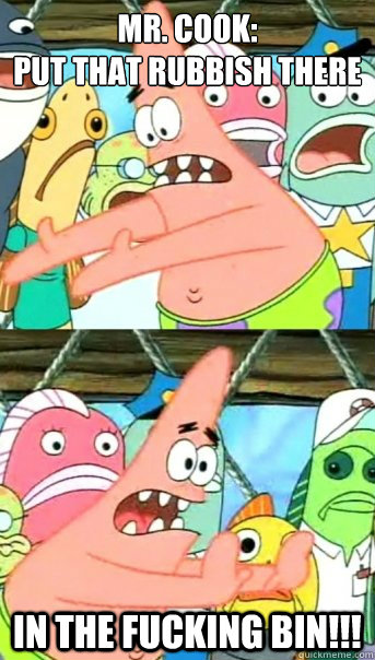 Mr. Cook: 
put that rubbish there In the fucking bin!!!  Push it somewhere else Patrick