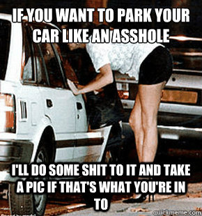 If you want to park your car like an asshole I'll do some shit to it and take a pic if that's what you're in to  FB karma whore