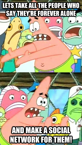 Lets take all the people who say they're forever alone and make a social network for them!  Push it somewhere else Patrick