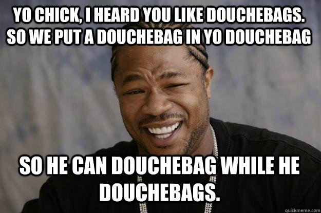 Yo chick, i heard you like douchebags. so we put a douchebag in yo douchebag so he can douchebag while he douchebags. - Yo chick, i heard you like douchebags. so we put a douchebag in yo douchebag so he can douchebag while he douchebags.  Xzibit meme