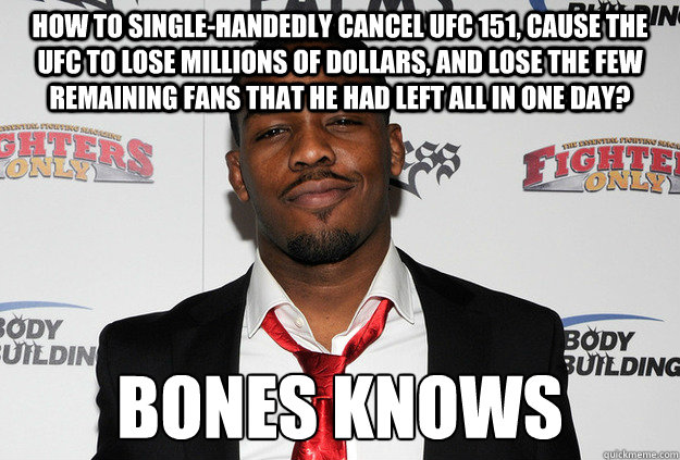 how to single-handedly cancel ufc 151, cause the ufc to lose millions of dollars, and lose the few remaining fans that he had left all in one day? bones knows - how to single-handedly cancel ufc 151, cause the ufc to lose millions of dollars, and lose the few remaining fans that he had left all in one day? bones knows  Scumbag Jon Jones