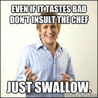 Even if it tastes bad don't insult the chef just swallow.  