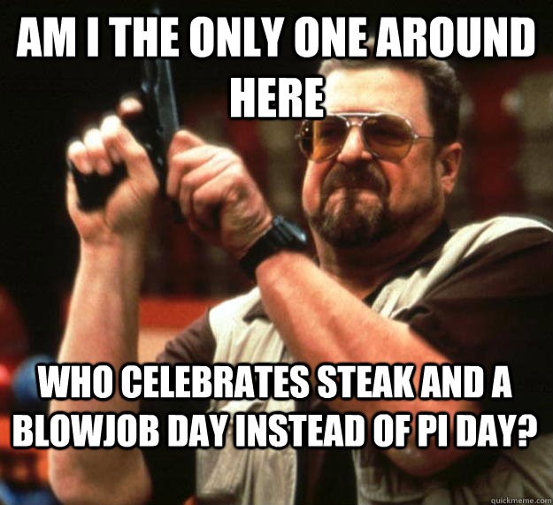 am I the only one around here who celebrates steak and a blowjob day instead of pi day? - am I the only one around here who celebrates steak and a blowjob day instead of pi day?  Angry Walter